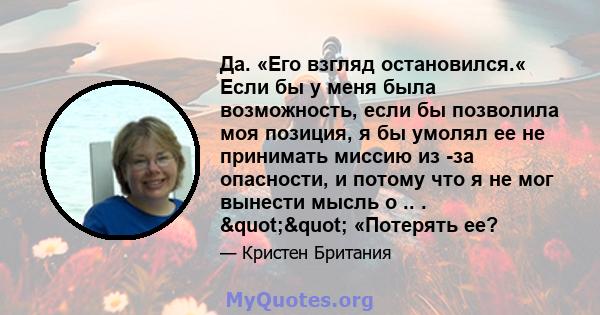 Да. «Его взгляд остановился.« Если бы у меня была возможность, если бы позволила моя позиция, я бы умолял ее не принимать миссию из -за опасности, и потому что я не мог вынести мысль о .. . "" «Потерять ее?