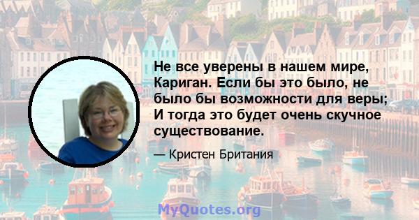 Не все уверены в нашем мире, Кариган. Если бы это было, не было бы возможности для веры; И тогда это будет очень скучное существование.