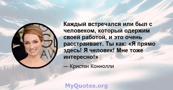 Каждый встречался или был с человеком, который одержим своей работой, и это очень расстраивает. Ты как: «Я прямо здесь! Я человек! Мне тоже интересно!»