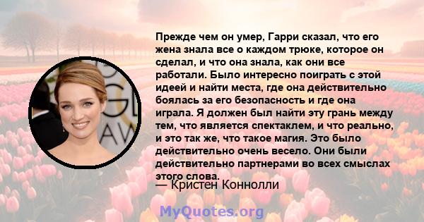 Прежде чем он умер, Гарри сказал, что его жена знала все о каждом трюке, которое он сделал, и что она знала, как они все работали. Было интересно поиграть с этой идеей и найти места, где она действительно боялась за его 