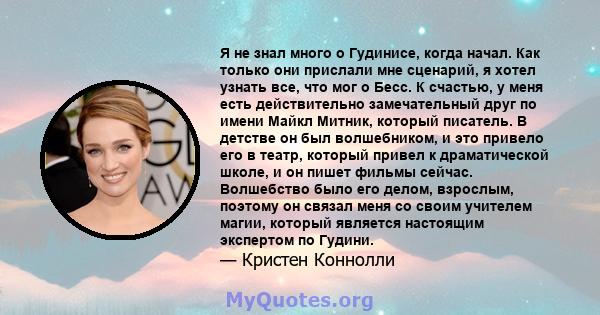 Я не знал много о Гудинисе, когда начал. Как только они прислали мне сценарий, я хотел узнать все, что мог о Бесс. К счастью, у меня есть действительно замечательный друг по имени Майкл Митник, который писатель. В