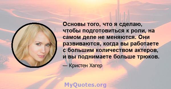 Основы того, что я сделаю, чтобы подготовиться к роли, на самом деле не меняются. Они развиваются, когда вы работаете с большим количеством актеров, и вы поднимаете больше трюков.