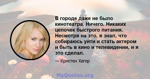 В городе даже не было кинотеатра. Ничего. Никаких цепочек быстрого питания. Несмотря на это, я знал, что собираюсь уйти и стать актером и быть в кино и телевидении, и я это сделал.