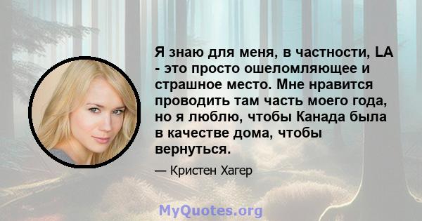 Я знаю для меня, в частности, LA - это просто ошеломляющее и страшное место. Мне нравится проводить там часть моего года, но я люблю, чтобы Канада была в качестве дома, чтобы вернуться.