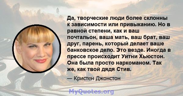 Да, творческие люди более склонны к зависимости или привыканию. Но в равной степени, как и ваш почтальон, ваша мать, ваш брат, ваш друг, парень, который делает ваше банковское дело. Это везде. Иногда в прессе происходит 