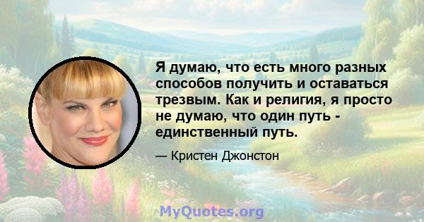 Я думаю, что есть много разных способов получить и оставаться трезвым. Как и религия, я просто не думаю, что один путь - единственный путь.