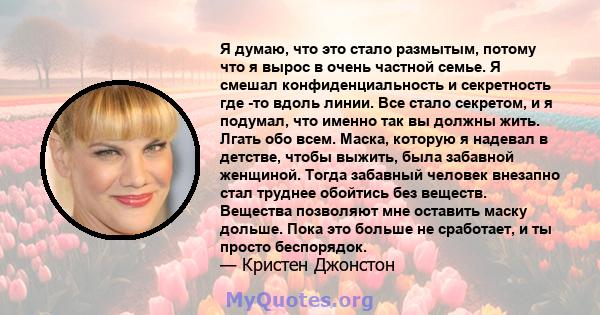 Я думаю, что это стало размытым, потому что я вырос в очень частной семье. Я смешал конфиденциальность и секретность где -то вдоль линии. Все стало секретом, и я подумал, что именно так вы должны жить. Лгать обо всем.