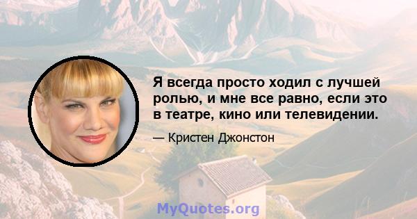 Я всегда просто ходил с лучшей ролью, и мне все равно, если это в театре, кино или телевидении.