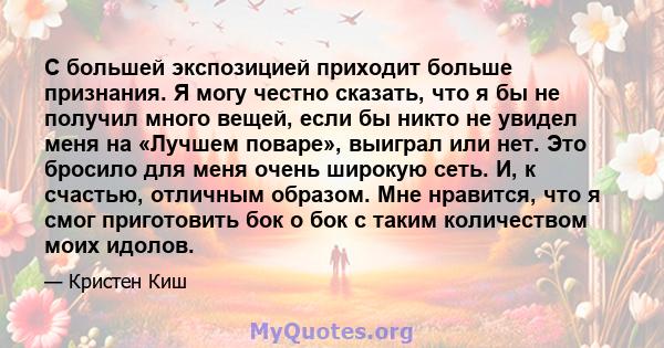 С большей экспозицией приходит больше признания. Я могу честно сказать, что я бы не получил много вещей, если бы никто не увидел меня на «Лучшем поваре», выиграл или нет. Это бросило для меня очень широкую сеть. И, к