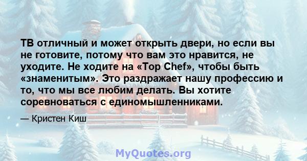 ТВ отличный и может открыть двери, но если вы не готовите, потому что вам это нравится, не уходите. Не ходите на «Top Chef», чтобы быть «знаменитым». Это раздражает нашу профессию и то, что мы все любим делать. Вы