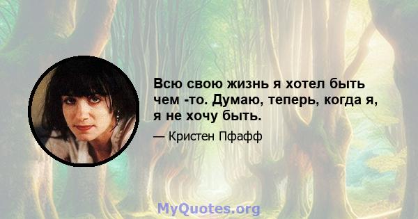 Всю свою жизнь я хотел быть чем -то. Думаю, теперь, когда я, я не хочу быть.