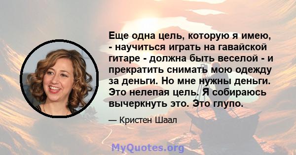 Еще одна цель, которую я имею, - научиться играть на гавайской гитаре - должна быть веселой - и прекратить снимать мою одежду за деньги. Но мне нужны деньги. Это нелепая цель. Я собираюсь вычеркнуть это. Это глупо.