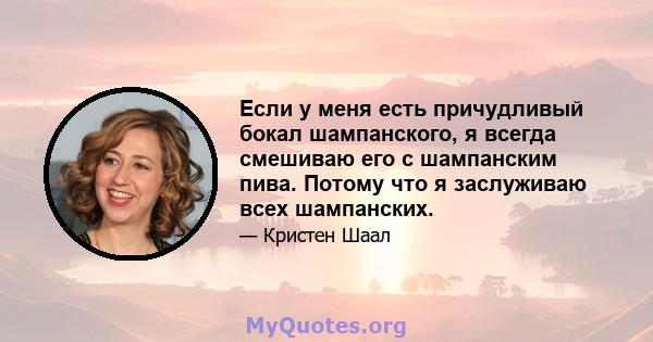 Если у меня есть причудливый бокал шампанского, я всегда смешиваю его с шампанским пива. Потому что я заслуживаю всех шампанских.