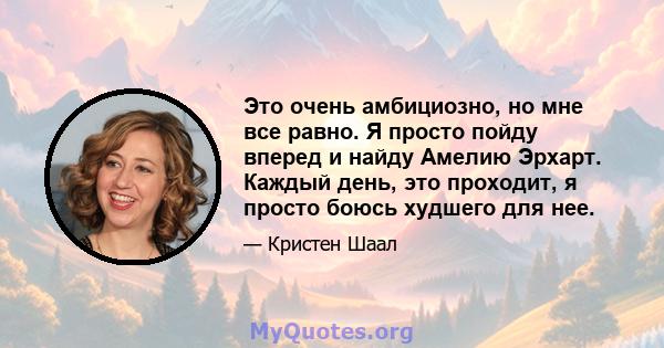 Это очень амбициозно, но мне все равно. Я просто пойду вперед и найду Амелию Эрхарт. Каждый день, это проходит, я просто боюсь худшего для нее.