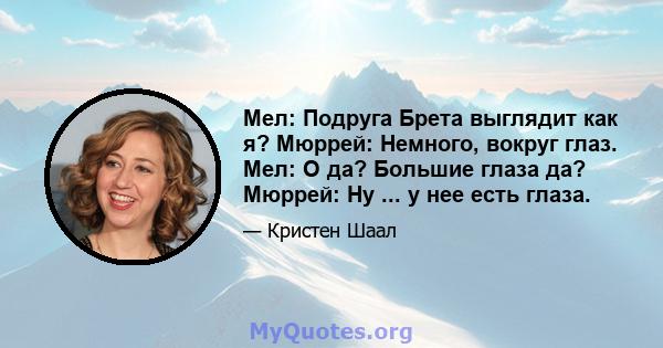 Мел: Подруга Брета выглядит как я? Мюррей: Немного, вокруг глаз. Мел: О да? Большие глаза да? Мюррей: Ну ... у нее есть глаза.