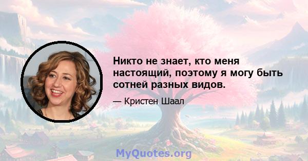 Никто не знает, кто меня настоящий, поэтому я могу быть сотней разных видов.