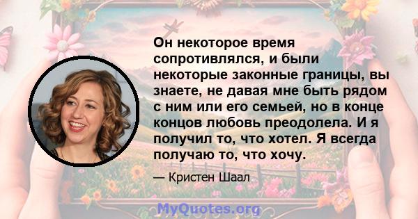 Он некоторое время сопротивлялся, и были некоторые законные границы, вы знаете, не давая мне быть рядом с ним или его семьей, но в конце концов любовь преодолела. И я получил то, что хотел. Я всегда получаю то, что хочу.