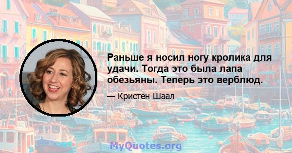 Раньше я носил ногу кролика для удачи. Тогда это была лапа обезьяны. Теперь это верблюд.