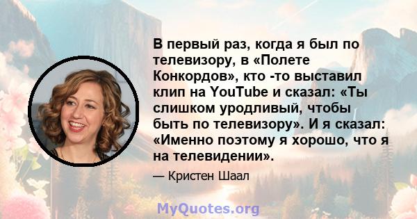 В первый раз, когда я был по телевизору, в «Полете Конкордов», кто -то выставил клип на YouTube и сказал: «Ты слишком уродливый, чтобы быть по телевизору». И я сказал: «Именно поэтому я хорошо, что я на телевидении».