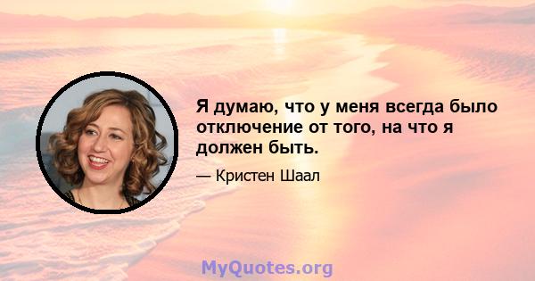 Я думаю, что у меня всегда было отключение от того, на что я должен быть.