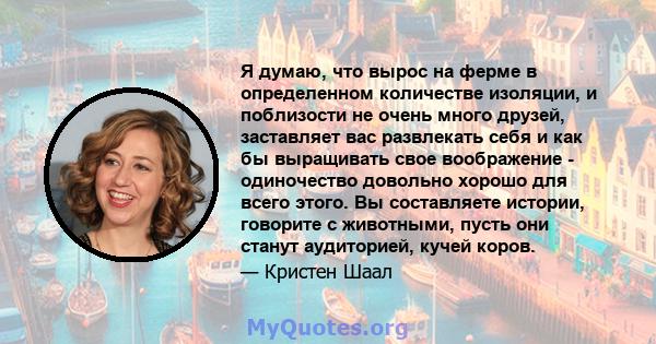 Я думаю, что вырос на ферме в определенном количестве изоляции, и поблизости не очень много друзей, заставляет вас развлекать себя и как бы выращивать свое воображение - одиночество довольно хорошо для всего этого. Вы