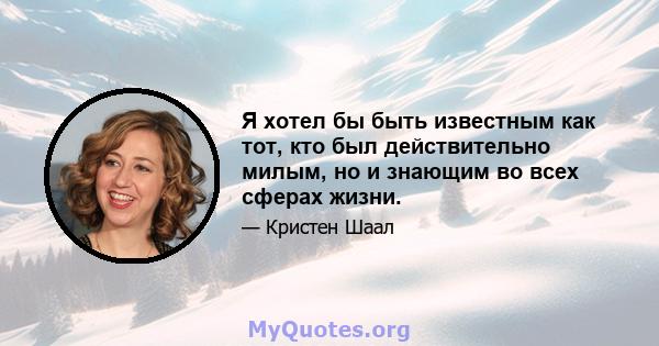 Я хотел бы быть известным как тот, кто был действительно милым, но и знающим во всех сферах жизни.