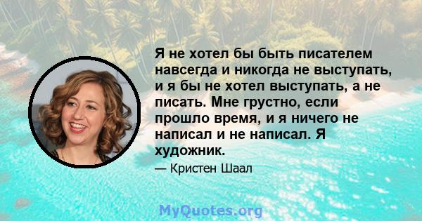 Я не хотел бы быть писателем навсегда и никогда не выступать, и я бы не хотел выступать, а не писать. Мне грустно, если прошло время, и я ничего не написал и не написал. Я художник.