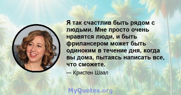 Я так счастлив быть рядом с людьми. Мне просто очень нравятся люди, и быть фрилансером может быть одиноким в течение дня, когда вы дома, пытаясь написать все, что сможете.