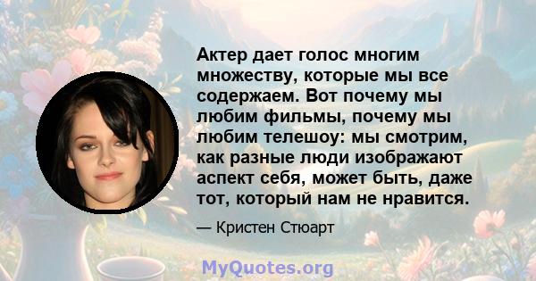 Актер дает голос многим множеству, которые мы все содержаем. Вот почему мы любим фильмы, почему мы любим телешоу: мы смотрим, как разные люди изображают аспект себя, может быть, даже тот, который нам не нравится.