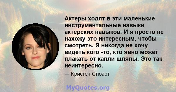 Актеры ходят в эти маленькие инструментальные навыки актерских навыков. И я просто не нахожу это интересным, чтобы смотреть. Я никогда не хочу видеть кого -то, кто явно может плакать от капли шляпы. Это так неинтересно.