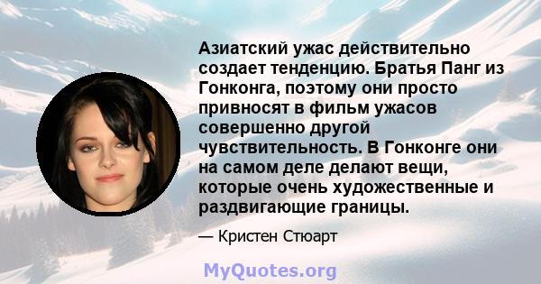 Азиатский ужас действительно создает тенденцию. Братья Панг из Гонконга, поэтому они просто привносят в фильм ужасов совершенно другой чувствительность. В Гонконге они на самом деле делают вещи, которые очень