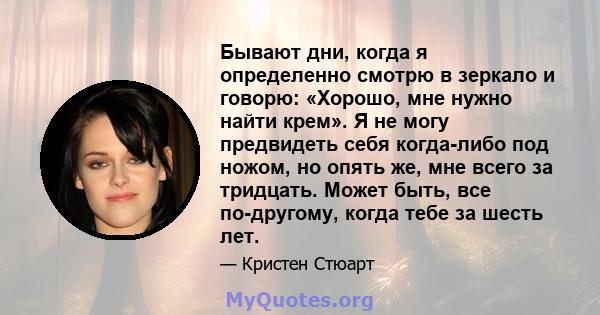 Бывают дни, когда я определенно смотрю в зеркало и говорю: «Хорошо, мне нужно найти крем». Я не могу предвидеть себя когда-либо под ножом, но опять же, мне всего за тридцать. Может быть, все по-другому, когда тебе за