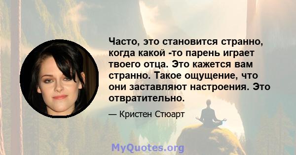 Часто, это становится странно, когда какой -то парень играет твоего отца. Это кажется вам странно. Такое ощущение, что они заставляют настроения. Это отвратительно.