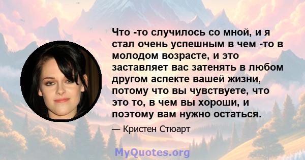 Что -то случилось со мной, и я стал очень успешным в чем -то в молодом возрасте, и это заставляет вас затенять в любом другом аспекте вашей жизни, потому что вы чувствуете, что это то, в чем вы хороши, и поэтому вам