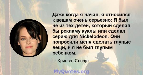 Даже когда я начал, я относился к вещам очень серьезно; Я был не из тех детей, который сделал бы рекламу куклы или сделал серию для Nickelodeon. Они попросили меня сделать глупые вещи, и я не был глупым ребенком.