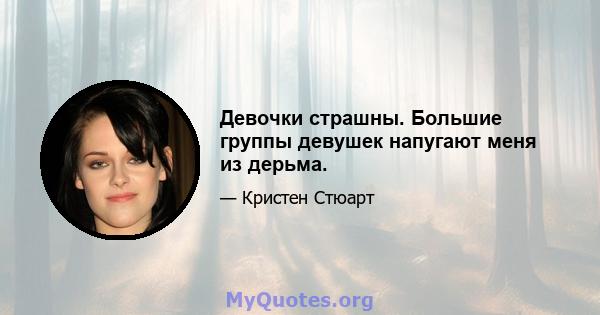 Девочки страшны. Большие группы девушек напугают меня из дерьма.