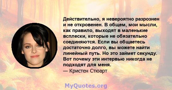 Действительно, я невероятно разрознен и не откровенен. В общем, мои мысли, как правило, выходят в маленькие всплески, которые не обязательно соединяются. Если вы общаетесь достаточно долго, вы можете найти линейный