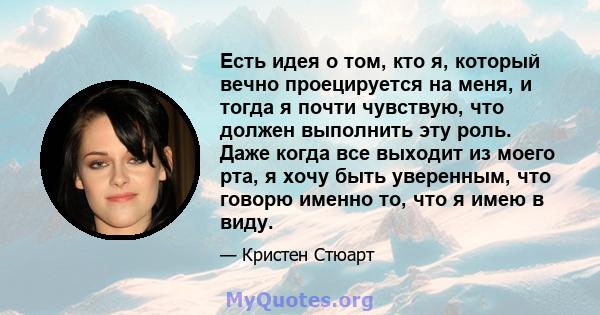 Есть идея о том, кто я, который вечно проецируется на меня, и тогда я почти чувствую, что должен выполнить эту роль. Даже когда все выходит из моего рта, я хочу быть уверенным, что говорю именно то, что я имею в виду.