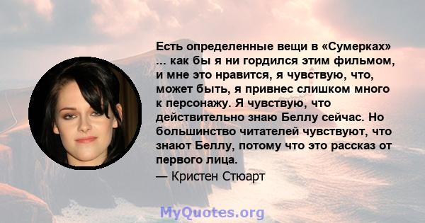 Есть определенные вещи в «Сумерках» ... как бы я ни гордился этим фильмом, и мне это нравится, я чувствую, что, может быть, я привнес слишком много к персонажу. Я чувствую, что действительно знаю Беллу сейчас. Но