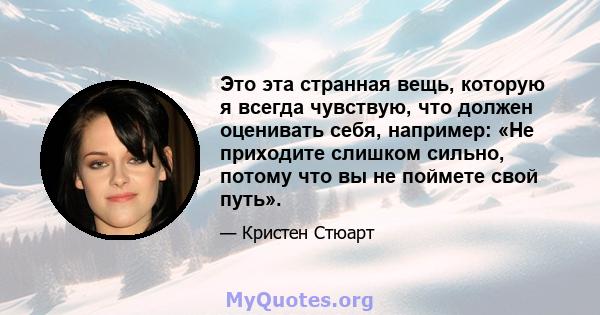 Это эта странная вещь, которую я всегда чувствую, что должен оценивать себя, например: «Не приходите слишком сильно, потому что вы не поймете свой путь».