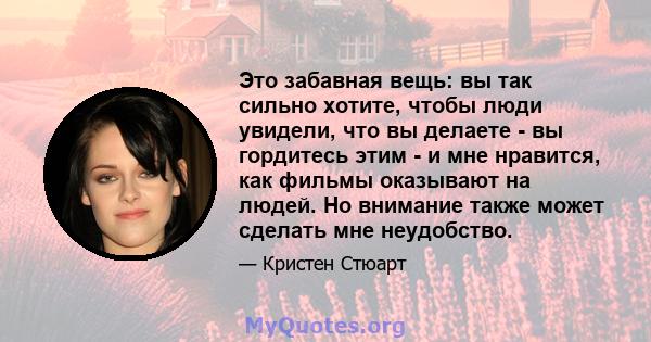 Это забавная вещь: вы так сильно хотите, чтобы люди увидели, что вы делаете - вы гордитесь этим - и мне нравится, как фильмы оказывают на людей. Но внимание также может сделать мне неудобство.