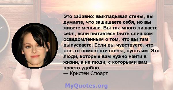 Это забавно: выкладывая стены, вы думаете, что защищаете себя, но вы живете меньше. Вы так много лишаете себя, если пытаетесь быть слишком осведомленным о том, что вы там выпускаете. Если вы чувствуете, что кто -то