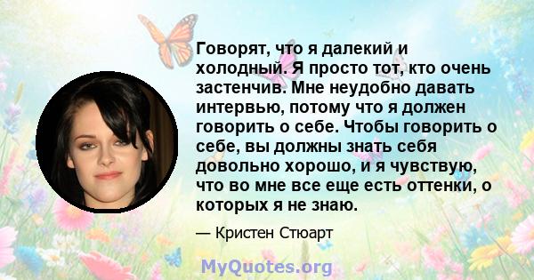 Говорят, что я далекий и холодный. Я просто тот, кто очень застенчив. Мне неудобно давать интервью, потому что я должен говорить о себе. Чтобы говорить о себе, вы должны знать себя довольно хорошо, и я чувствую, что во