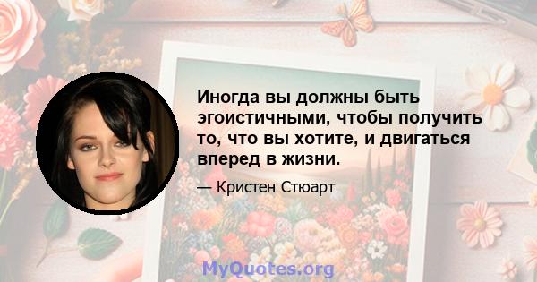 Иногда вы должны быть эгоистичными, чтобы получить то, что вы хотите, и двигаться вперед в жизни.