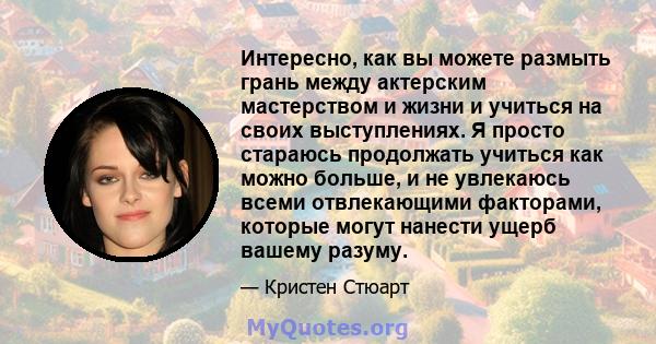 Интересно, как вы можете размыть грань между актерским мастерством и жизни и учиться на своих выступлениях. Я просто стараюсь продолжать учиться как можно больше, и не увлекаюсь всеми отвлекающими факторами, которые