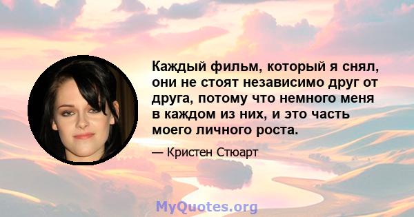 Каждый фильм, который я снял, они не стоят независимо друг от друга, потому что немного меня в каждом из них, и это часть моего личного роста.