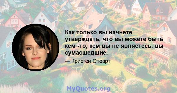 Как только вы начнете утверждать, что вы можете быть кем -то, кем вы не являетесь, вы сумасшедшие.