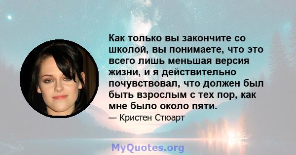 Как только вы закончите со школой, вы понимаете, что это всего лишь меньшая версия жизни, и я действительно почувствовал, что должен был быть взрослым с тех пор, как мне было около пяти.