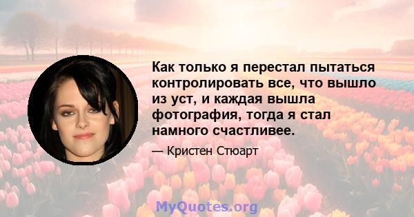 Как только я перестал пытаться контролировать все, что вышло из уст, и каждая вышла фотография, тогда я стал намного счастливее.