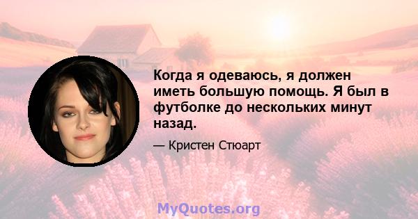 Когда я одеваюсь, я должен иметь большую помощь. Я был в футболке до нескольких минут назад.